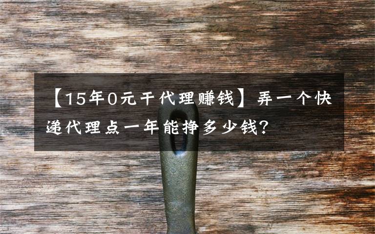 【15年0元干代理赚钱】弄一个快递代理点一年能挣多少钱?