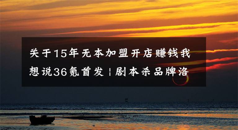 关于15年无本加盟开店赚钱我想说36氪首发 | 剧本杀品牌洛阳卡卡获近千万天使轮投资,拟半年扩张至500家门店
