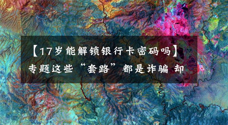 【17岁能解锁银行卡密码吗】专题这些“套路”都是诈骗 却还是有人上当