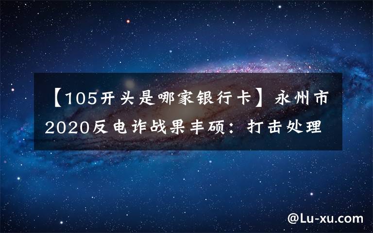 【105开头是哪家银行卡】永州市2020反电诈战果丰硕:打击处理电诈犯罪嫌疑人626名 为群众挽损止损上亿元