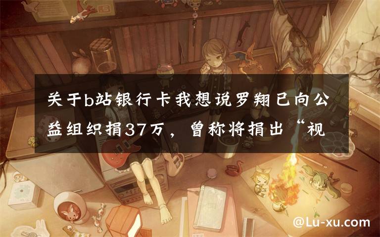 关于b站银行卡我想说罗翔已向公益组织捐37万，曾称将捐出“视频激励”全部收入