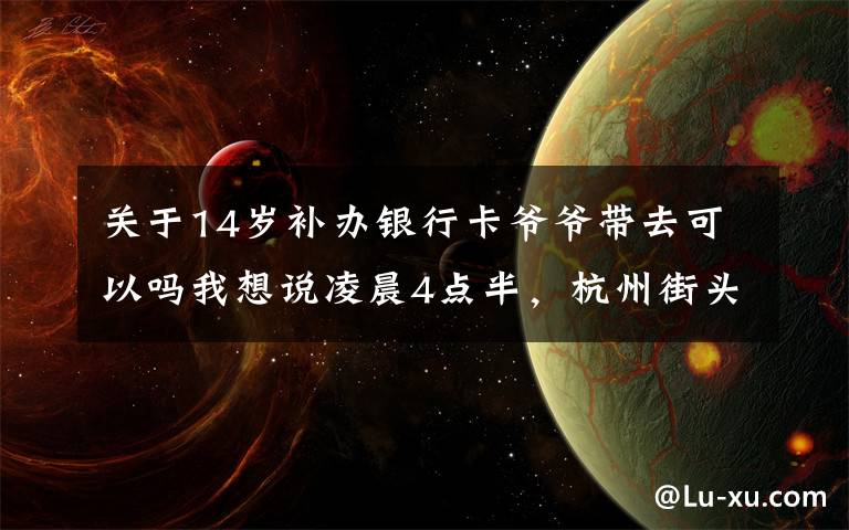 关于14岁补办银行卡爷爷带去可以吗我想说凌晨4点半,杭州街头一幕刷屏!这对姐弟俩,真的太懂事
