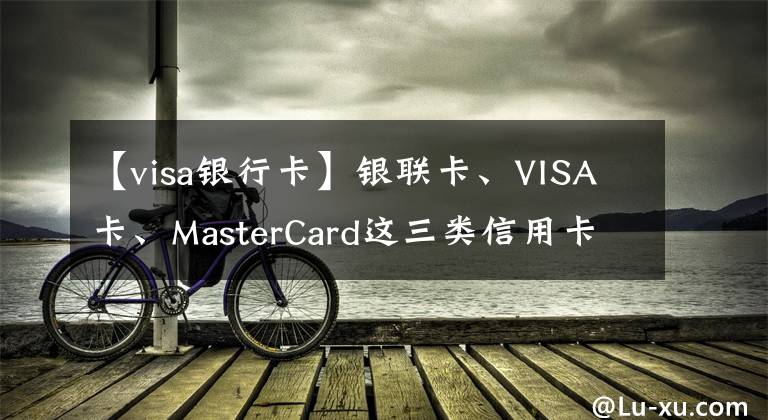 【visa银行卡】银联卡、VISA卡、MasterCard这三类信用卡的区别,你办对卡了吗?