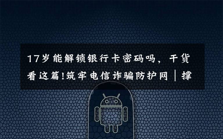 17岁能解锁银行卡密码吗,干货看这篇!筑牢电信诈骗防护网|撑起校园保护伞 电信诈骗"防"为先