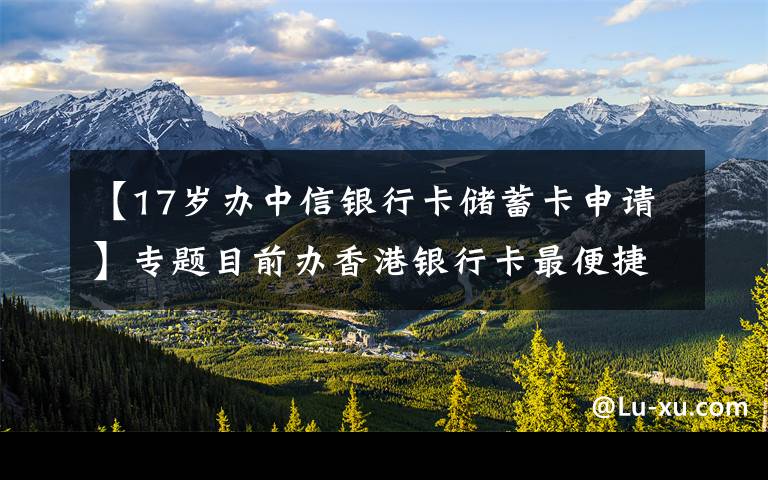 【17岁办中信银行卡储蓄卡申请】专题目前办香港银行卡最便捷的方式，不过港，办理中信银行最容易