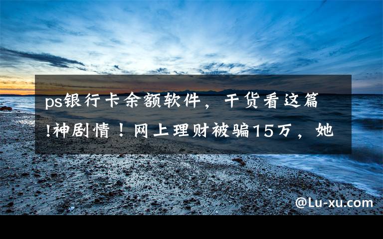 ps银行卡余额软件,干货看这篇!神剧情!网上理财被骗15万,她靠一张PS图“骗”回全部钱款!