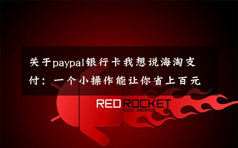 关于paypal银行卡我想说海淘支付:一个小操作能让你省上百元