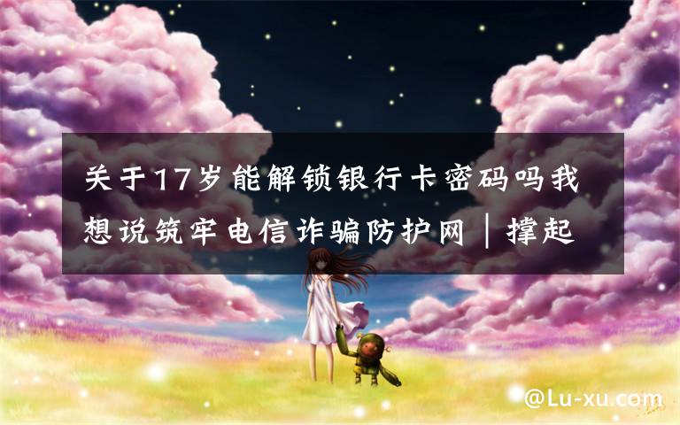 关于17岁能解锁银行卡密码吗我想说筑牢电信诈骗防护网|撑起校园保护伞 电信诈骗"防"为先