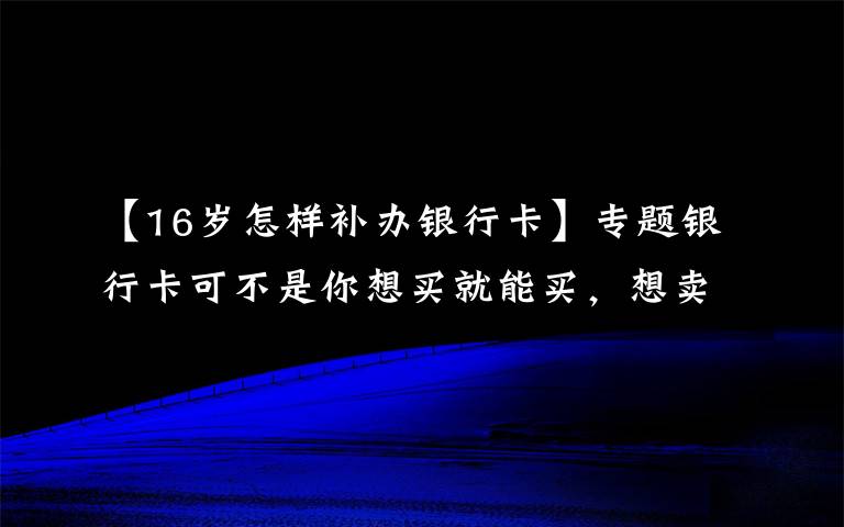 【16岁怎样补办银行卡】专题银行卡可不是你想买就能买，想卖就能卖