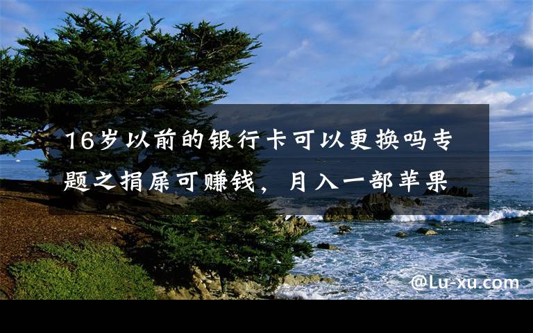 16岁以前的银行卡可以更换吗专题之捐屎可赚钱,月入一部苹果13,你的粑粑能换多少钱?