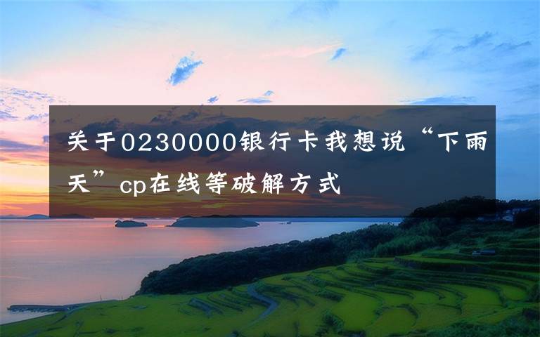 关于0230000银行卡我想说“下雨天”cp在线等破解方式