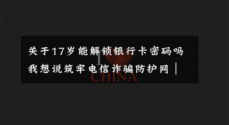 关于17岁能解锁银行卡密码吗我想说筑牢电信诈骗防护网|撑起校园保护伞 电信诈骗"防"为先