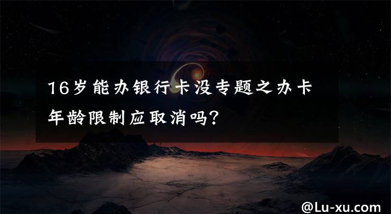 16岁能办银行卡没专题之办卡年龄限制应取消吗?