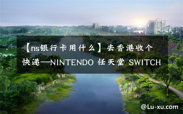 【ns银行卡用什么】去香港收个快递—NINTENDO 任天堂 SWITCH 奥德赛同捆 购买开箱