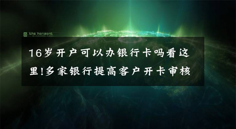 16岁开户可以办银行卡吗看这里!多家银行提高客户开卡审核门槛 不同银行标准不一