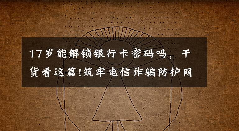 17岁能解锁银行卡密码吗,干货看这篇!筑牢电信诈骗防护网|撑起校园保护伞 电信诈骗"防"为先