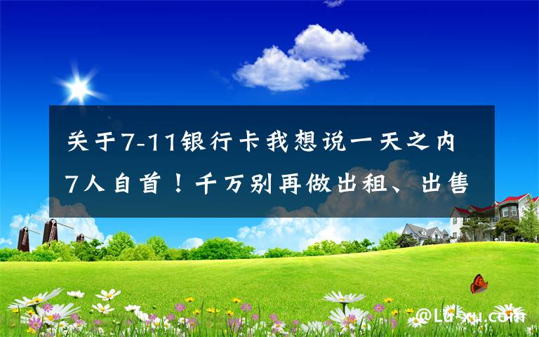 关于7-11银行卡我想说一天之内7人自首!千万别再做出租、出售银行卡“躺赚”梦了