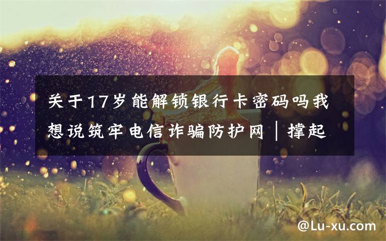 关于17岁能解锁银行卡密码吗我想说筑牢电信诈骗防护网|撑起校园保护伞 电信诈骗"防"为先