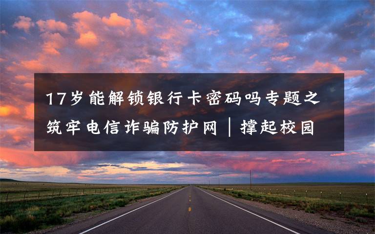 17岁能解锁银行卡密码吗专题之筑牢电信诈骗防护网|撑起校园保护伞 电信诈骗"防"为先