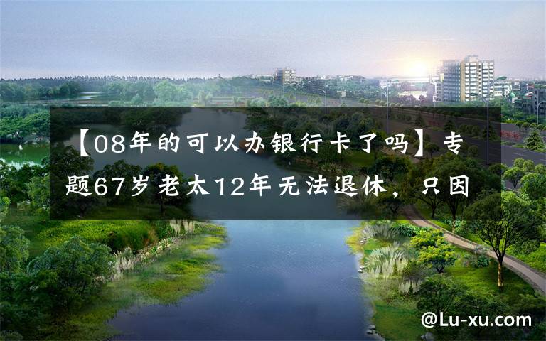 【08年的可以办银行卡了吗】专题67岁老太12年无法退休，只因莫须有的“领导不同意”？