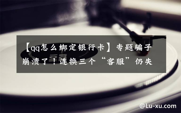 【qq怎么绑定银行卡】专题骗子崩溃了！连换三个“客服”仍失败！被骗大哥：我不是故意的……