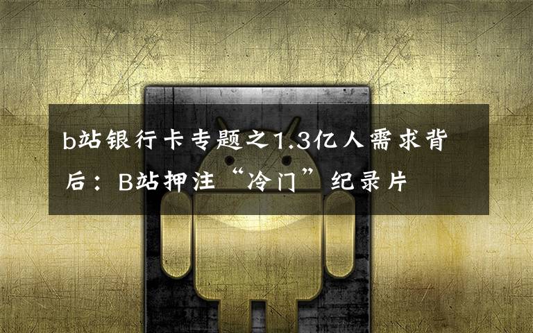 b站银行卡专题之1.3亿人需求背后：B站押注“冷门”纪录片