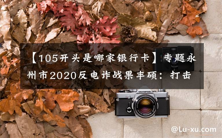 【105开头是哪家银行卡】专题永州市2020反电诈战果丰硕:打击处理电诈犯罪嫌疑人626名 为群众挽损止损上亿元