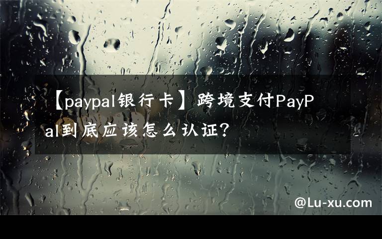 【paypal银行卡】跨境支付PayPal到底应该怎么认证?