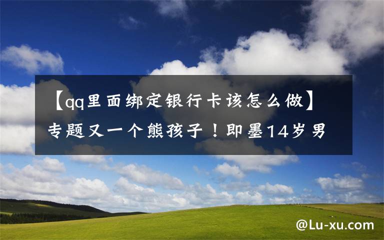 【qq里面绑定银行卡该怎么做】专题又一个熊孩子!即墨14岁男孩私自绑定母亲银行卡,玩游戏花掉8万元