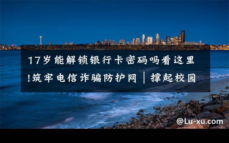 17岁能解锁银行卡密码吗看这里!筑牢电信诈骗防护网|撑起校园保护伞 电信诈骗“防”为先
