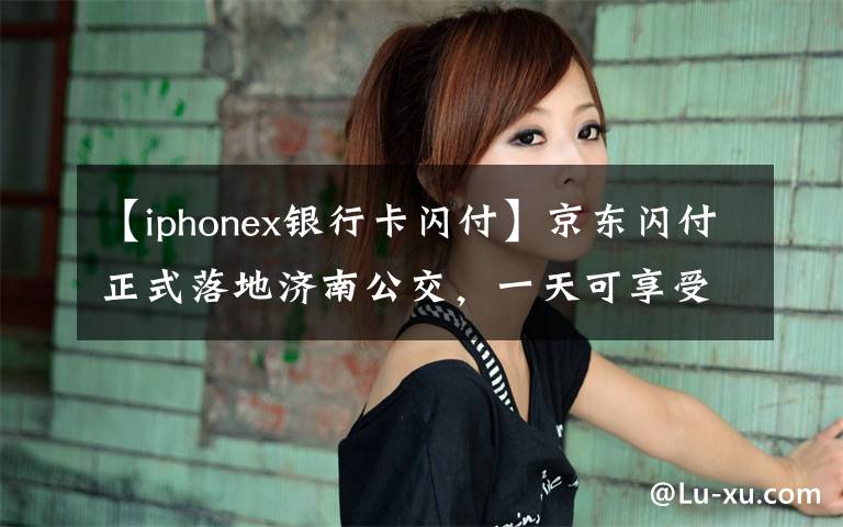 【iphonex银行卡闪付】京东闪付正式落地济南公交，一天可享受4次1分钱乘车优惠