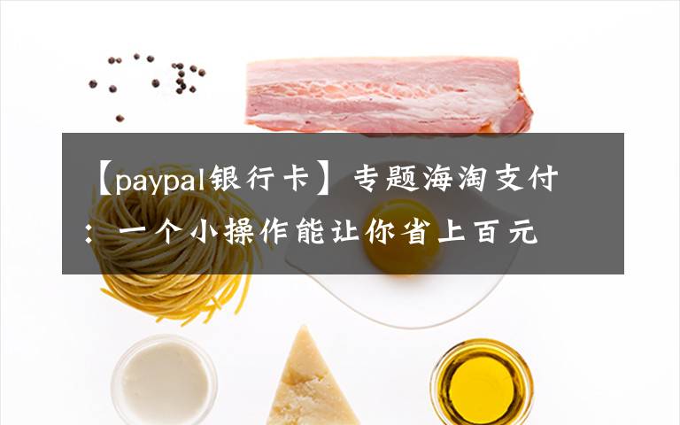 【paypal银行卡】专题海淘支付:一个小操作能让你省上百元