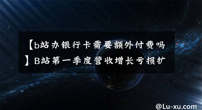 【b站办银行卡需要额外付费吗】B站第一季度营收增长亏损扩大，付费用户破2000万