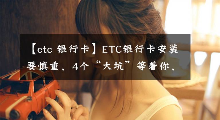 【etc 银行卡】ETC银行卡安装要慎重，4个“大坑”等着你，坑你没商量