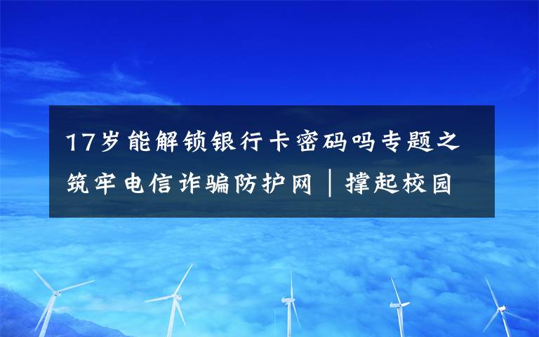 17岁能解锁银行卡密码吗专题之筑牢电信诈骗防护网|撑起校园保护伞 电信诈骗“防”为先