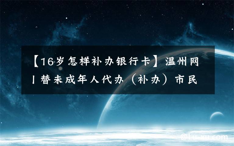 【16岁怎样补办银行卡】温州网丨替未成年人代办（补办）市民卡 这些材料不要忘