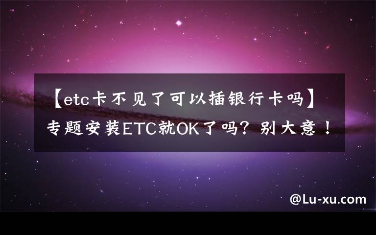 【etc卡不见了可以插银行卡吗】专题安装ETC就OK了吗？别大意！这些注意事项你必须知道