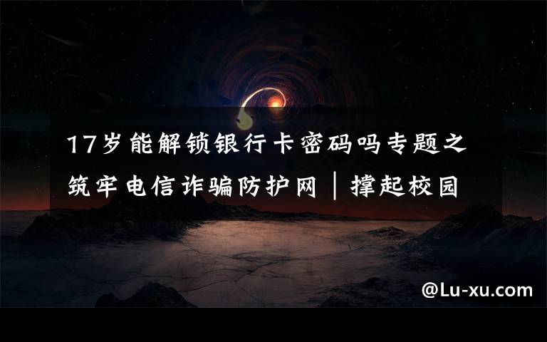 17岁能解锁银行卡密码吗专题之筑牢电信诈骗防护网|撑起校园保护伞 电信诈骗"防"为先