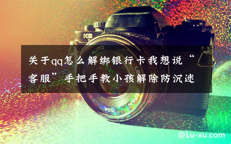关于qq怎么解绑银行卡我想说“客服”手把手教小孩解除防沉迷模式买装备，浙江一男孩玩爸爸手机被骗3万多