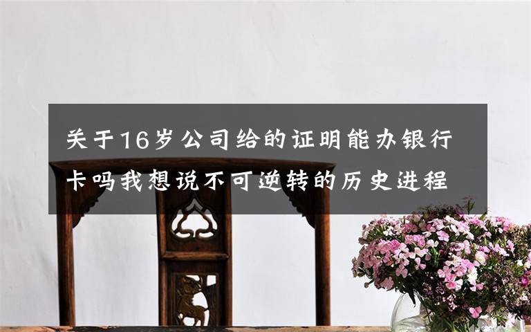 关于16岁公司给的证明能办银行卡吗我想说不可逆转的历史进程——从以习近平同志为核心的党中央引领新时代变革性实践看实现中华民族伟大复兴