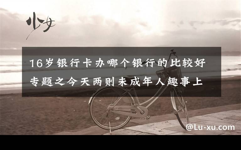 16岁银行卡办哪个银行的比较好专题之今天两则未成年人趣事上热搜，让人啼笑皆非的同时，也让人深思