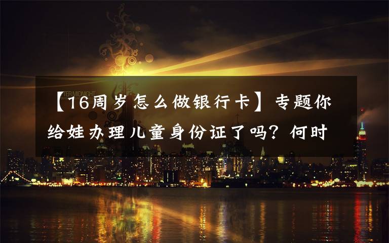 【16周岁怎么做银行卡】专题你给娃办理儿童身份证了吗?何时办理、有何好处,看完别错过