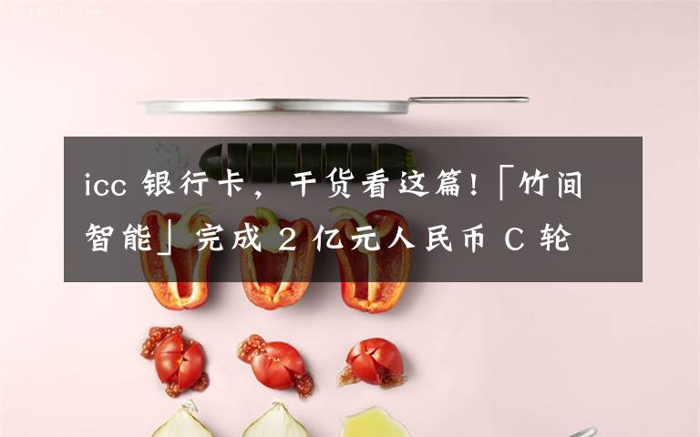 icc 银行卡,干货看这篇!「竹间智能」完成 2 亿元人民币 C 轮融资,获两大国有银行共同投资