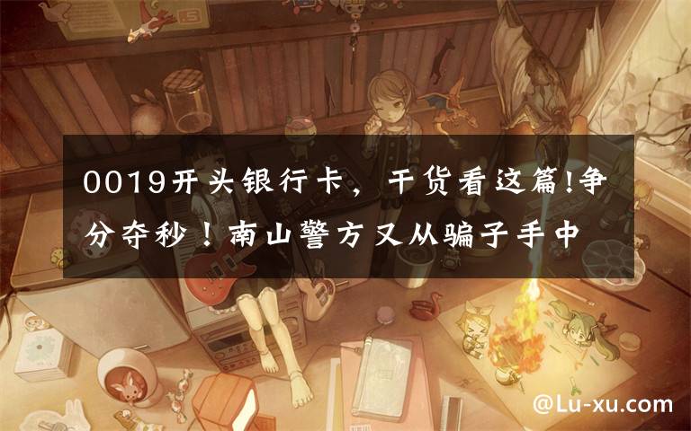 0019开头银行卡，干货看这篇!争分夺秒！南山警方又从骗子手中“抢”下25万！