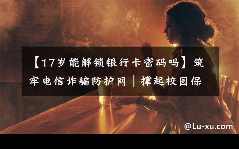 【17岁能解锁银行卡密码吗】筑牢电信诈骗防护网|撑起校园保护伞 电信诈骗"防"为先