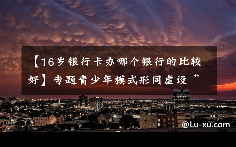 【16岁银行卡办哪个银行的比较好】专题青少年模式形同虚设“视频号”隐忧仍存