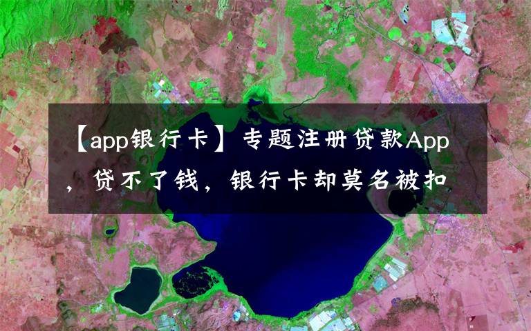 【app银行卡】专题注册贷款App,贷不了钱,银行卡却莫名被扣款!当心,19万人因这一操作被坑→
