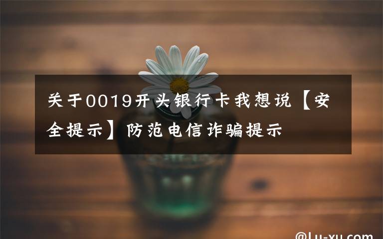关于0019开头银行卡我想说【安全提示】防范电信诈骗提示