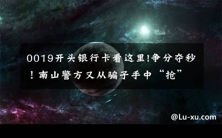 0019开头银行卡看这里!争分夺秒！南山警方又从骗子手中“抢”下25万！