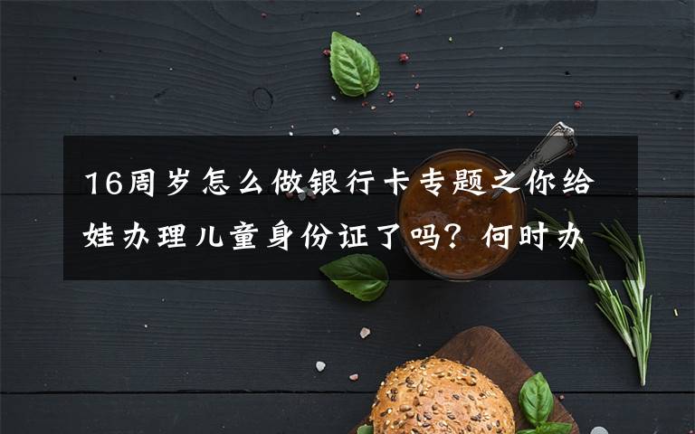 16周岁怎么做银行卡专题之你给娃办理儿童身份证了吗?何时办理、有何好处,看完别错过